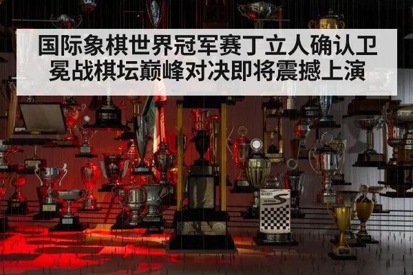 国际象棋世界冠军赛丁立人确认卫冕战棋坛巅峰对决即将震撼上演